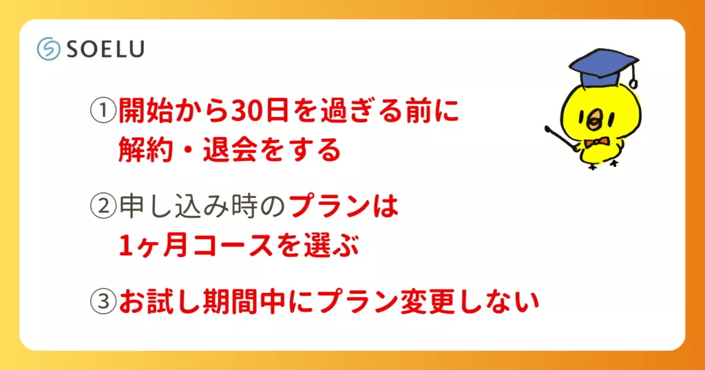 ①お試し開始から30日間を過ぎる前に解約・退会をする
②申し込み時のプランは1ヶ月コースを選ぶ
③お試し期間中にプラン変更しないこと